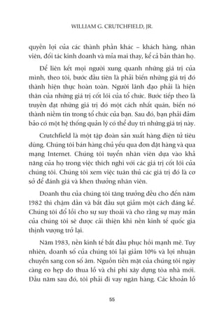 quyïìn lúåi cuãa caác thaânh phêìn khaác – khaách haâng, nhên
viïn, àöëi taác kinh doanh vaâ móa mai thay, kïí caã baãn thên hoå.
Àïí liïn kïët moåi ngûúâi xung quanh nhûäng giaá trõ cuãa
mònh, theo töi, bûúác àêìu tiïn laâ phaãi biïën nhûäng giaá trõ àoá
thaânh hiïån thûåc hoaân toaân. Ngûúâi laänh àaåo phaãi laâ hiïån
thên cuãa nhûäng giaá trõ cöët loäi cuãa töí chûác. Bûúác tiïëp theo laâ
truyïìn àaåt nhûäng giaá trõ àoá möåt caách nhêët quaán, biïën noá
thaânh niïìm tin trong töí chûác cuãa baån. Sau àoá, baån phaãi àaãm
baão coá möåt hïå thöëng quaãn lyá coá thïí duy trò nhûäng giaá trõ naây.
Crutchfield laâ möåt têåp àoaân saãn xuêët haâng àiïån tûã tiïu
duâng. Chuáng töi baán haâng chuã yïëu qua àún àùåt haâng vaâ qua
maång Internet. Chuáng töi tuyïín nhên viïn dûåa vaâo khaã
nùng cuãa hoå trong viïåc thñch nghi vúái caác giaá trõ cöët loäi cuãa
chuáng töi. Chuáng töi xem viïåc tuên thuã caác giaá trõ àoá laâ cú
súã àïí àaánh giaá vaâ khen thûúãng nhên viïn.
Doanh thu cuãa chuáng töi tùng trûúãng àïìu cho àïën nùm
1982 thò chêåm dêìn vaâ bùæt àêìu suåt giaãm möåt caách àaáng kïí.
Chuáng töi àöí löîi cho sûå suy thoaái vaâ cho rùçng sûå may mùæn
cuãa chuáng töi seä àûúåc caãi thiïån khi nïìn kinh tïë quöëc gia
thõnh vûúång trúã laåi.
Nùm 1983, nïìn kinh tïë bùæt àêìu phuåc höìi maånh meä. Tuy
nhiïn, doanh söë cuãa chuáng töi laåi giaãm 10% vaâ lúåi nhuêån
chuyïín sang con söë êm. Nguöìn tiïìn mùåt cuãa chuáng töi ngaây
caâng eo heåp do thua löî vaâ chi phñ xêy dûång toâa nhaâ múái.
Àêìu nùm sau àoá, töi phaãi ài vay ngên haâng. Caác khoaãn löî
55
WILLIAM G. CRUTCHFIELD, JR.
 