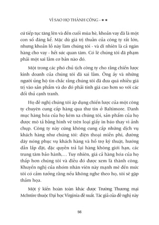 cûá tiïëp tuåc tùng lïn vaâ àïën cuöëi muâa heâ, khoaãn vay àaä laâ möåt
con söë àaáng kïí. Mùåc duâ giaá trõ thuêìn cuãa cöng ty rêët lúán,
nhûng khoaãn löî naây laâm chuáng töi - vaâ dô nhiïn laâ caã ngên
haâng cho vay - hïët sûác quan têm. Coá leä chuáng töi àaä phaåm
phaãi möåt sai lêìm cú baãn naâo àoá.
Möåt trong caác phoá chuã tõch cöng ty cho rùçng chiïën lûúåc
kinh doanh cuãa chuáng töi àaä sai lêìm. Öng êëy vaâ nhûäng
ngûúâi uãng höå tin chùæc rùçng chuáng töi àaä àûa quaá nhiïìu giaá
trõ vaâo saãn phêím vaâ do àoá phaãi tñnh giaá cao hún so vúái caác
àöëi thuã caånh tranh.
Hoå àïì nghõ chuáng töi aáp duång chiïën lûúåc cuãa möåt cöng
ty chuyïn cung cêëp haâng qua thû tñn úã Baltimore. Danh
muåc haâng hoáa cuãa hoå keám xa chuáng töi, saãn phêím cuãa hoå
àûúåc mö taã bùçng hònh veä trïn loaåi giêëy in baáo thay vò aãnh
chuåp. Cöng ty naây cuäng khöng cung cêëp nhûäng dõch vuå
khaách haâng nhû chuáng töi: àiïån thoaåi miïîn phñ, àûúâng
dêy noáng phuåc vuå khaách haâng vaâ höî trúå kyä thuêåt, hûúáng
dêîn lùæp àùåt, àùåc quyïìn traã laåi haâng khöng giúái haån, caác
trung têm baão haânh,… Tuy nhiïn, giaá caã haâng hoáa cuãa hoå
thêëp hún chuáng töi vaâ àiïìu àoá àûúåc xem laâ thaânh cöng.
Khuyïën nghõ cuãa nhoám nhên viïn naây maånh meä àïën mûác
töi coá caãm tûúãng rùçng nïëu khöng nghe theo hoå, töi seä gùåp
thaãm hoåa.
Möåt yá kiïën hoaân toaân khaác àûúåc Trûúâng Thûúng maåi
McIntire thuöåc Àaåi hoåc Virginia àïì xuêët. Taác giaã cuãa àïì nghõ naây
VÒ SAO HOÅ THAÂNH CÖNG -
56
 