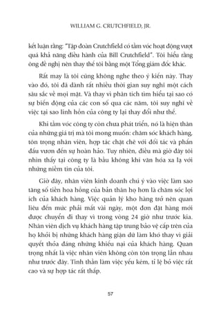 kïët luêån rùçng: “Têåp àoaân Crutchfield coá têìm voác hoaåt àöång vûúåt
quaá khaã nùng àiïìu haânh cuãa Bill Crutchfield”. Töi hiïíu rùçng
öng àïì nghõ nïn thay thïë töi bùçng möåt Töíng giaám àöëc khaác.
Rêët may laâ töi cuäng khöng nghe theo yá kiïën naây. Thay
vaâo àoá, töi àaä daânh rêët nhiïìu thúâi gian suy nghô möåt caách
sêu sùæc vïì moåi mùåt. Vaâ thay vò phên tñch tòm hiïíu taåi sao coá
sûå biïën àöång cuãa caác con söë qua caác nùm, töi suy nghô vïì
viïåc taåi sao linh höìn cuãa cöng ty laåi thay àöíi nhû thïë.
Khi têìm voác cöng ty coân chûa phaát triïín, noá laâ hiïån thên
cuãa nhûäng giaá trõ maâ töi mong muöën: chùm soác khaách haâng,
tön troång nhên viïn, húåp taác chùåt cheä vúái àöëi taác vaâ phêën
àêëu vûún àïën sûå hoaân haão. Tuy nhiïn, àiïìu maâ giúâ àêy töi
nhòn thêëy taåi cöng ty laâ bêìu khöng khñ vùn hoáa xa laå vúái
nhûäng niïìm tin cuãa töi.
Giúâ àêy, nhên viïn kinh doanh chuá yá vaâo viïåc laâm sao
tùng söë tiïìn hoa höìng cuãa baãn thên hoå hún laâ chùm soác lúåi
ñch cuãa khaách haâng. Viïåc quaãn lyá kho haâng trúã nïn quan
liïu àïën mûác phaãi mêët vaâi ngaây, möåt àún àùåt haâng múái
àûúåc chuyïín ài thay vò trong voâng 24 giúâ nhû trûúác kia.
Nhên viïn dõch vuå khaách haâng têåp trung baão vïå cêëp trïn cuãa
hoå khoãi bõ nhûäng khaách haâng giêån dûä laâm khoá thay vò giaãi
quyïët thoãa àaáng nhûäng khiïëu naåi cuãa khaách haâng. Quan
troång nhêët laâ viïåc nhên viïn khöng coân tön troång lêîn nhau
nhû trûúác àêy. Tinh thêìn laâm viïåc yïëu keám, tó lïå boã viïåc rêët
cao vaâ sûå húåp taác rêët thêëp.
57
WILLIAM G. CRUTCHFIELD, JR.
 