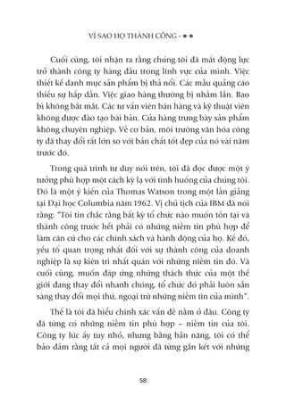 Cuöëi cuâng, töi nhêån ra rùçng chuáng töi àaä mêët àöång lûåc
trúã thaânh cöng ty haâng àêìu trong lônh vûåc cuãa mònh. Viïåc
thiïët kïë danh muåc saãn phêím bõ thaã nöíi. Caác mêîu quaãng caáo
thiïëu sûå hêëp dêîn. Viïåc giao haâng thûúâng bõ nhêìm lêîn. Bao
bò khöng bùæt mùæt. Caác tû vêën viïn baán haâng vaâ kyä thuêåt viïn
khöng àûúåc àaâo taåo baâi baãn. Cûãa haâng trûng baây saãn phêím
khöng chuyïn nghiïåp. Vïì cú baãn, möi trûúâng vùn hoáa cöng
ty àaä thay àöíi rêët lúán so vúái baãn chêët töët àeåp cuãa noá vaâi nùm
trûúác àoá.
Trong quaá trònh tû duy noái trïn, töi àaä àoåc àûúåc möåt yá
tûúãng phuâ húåp möåt caách kyâ laå vúái tònh huöëng cuãa chuáng töi.
Àoá laâ möåt yá kiïën cuãa Thomas Watson trong möåt lêìn giaãng
taåi Àaåi hoåc Columbia nùm 1962. Võ chuã tõch cuãa IBM àaä noái
rùçng: “Töi tin chùæc rùçng bêët kyâ töí chûác naâo muöën töìn taåi vaâ
thaânh cöng trûúác hïët phaãi coá nhûäng niïìm tin phuâ húåp àïí
laâm cùn cûá cho caác chñnh saách vaâ haânh àöång cuãa hoå. Kïë àoá,
yïëu töë quan troång nhêët àöëi vúái sûå thaânh cöng cuãa doanh
nghiïåp laâ sûå kiïn trò nhêët quaán vúái nhûäng niïìm tin àoá. Vaâ
cuöëi cuâng, muöën àaáp ûáng nhûäng thaách thûác cuãa möåt thïë
giúái àang thay àöíi nhanh choáng, töí chûác àoá phaãi luön sùén
saâng thay àöíi moåi thûá, ngoaåi trûâ nhûäng niïìm tin cuãa mònh”.
Thïë laâ töi àaä hiïíu chñnh xaác vêën àïì nùçm úã àêu. Cöng ty
àaä tûâng coá nhûäng niïìm tin phuâ húåp – niïìm tin cuãa töi.
Cöng ty luác êëy tuy nhoã, nhûng bùçng baãn nùng, töi coá thïí
baão àaãm rùçng têët caã moåi ngûúâi àaä tûâng gùæn kïët vúái nhûäng
VÒ SAO HOÅ THAÂNH CÖNG -
58
 