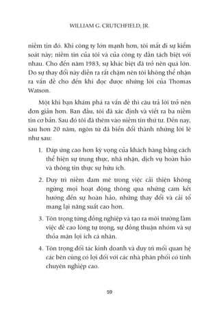 niïìm tin àoá. Khi cöng ty lúán maånh hún, töi mêët ài sûå kiïím
soaát naây; niïìm tin cuãa töi vaâ cuãa cöng ty dêìn taách biïåt vúái
nhau. Cho àïën nùm 1983, sûå khaác biïåt àaä trúã nïn quaá lúán.
Do sûå thay àöíi naây diïîn ra rêët chêåm nïn töi khöng thïí nhêån
ra vêën àïì cho àïën khi àoåc àûúåc nhûäng lúâi cuãa Thomas
Watson.
Möåt khi baån khaám phaá ra vêën àïì thò cêu traã lúâi trúã nïn
àún giaãn hún. Ban àêìu, töi àaä xaác àõnh vaâ viïët ra ba niïìm
tin cú baãn. Sau àoá töi àaä thïm vaâo niïìm tin thûá tû. Àïën nay,
sau hún 20 nùm, ngön tûâ àaä biïën àöíi thaânh nhûäng lúâi leä
nhû sau:
1. Àaáp ûáng cao hún kyâ voång cuãa khaách haâng bùçng caách
thïí hiïån sûå trung thûåc, nhaä nhùån, dõch vuå hoaân haão
vaâ thöng tin thûåc sûå hûäu ñch.
2. Duy trò niïìm àam mï trong viïåc caãi thiïån khöng
ngûâng moåi hoaåt àöång thöng qua nhûäng cam kïët
hûúáng àïën sûå hoaân haão, nhûäng thay àöíi vaâ caãi töí
mang laåi nùng suêët cao hún.
3. Tön troång tûâng àöìng nghiïåp vaâ taåo ra möi trûúâng laâm
viïåc àïì cao loâng tûå troång, sûå àöìng thuêån nhoám vaâ sûå
thoãa maän lúåi ñch caá nhên.
4. Tön troång àöëi taác kinh doanh vaâ duy trò möëi quan hïå
caác bïn cuâng coá lúåi àöëi vúái caác nhaâ phên phöëi coá tñnh
chuyïn nghiïåp cao.
59
WILLIAM G. CRUTCHFIELD, JR.
 