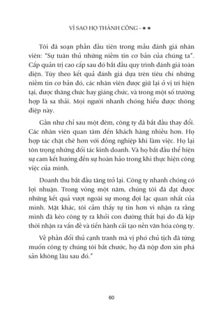 Töi àaä soaån phêìn àêìu tiïn trong mêîu àaánh giaá nhên
viïn: “Sûå tuên thuã nhûäng niïìm tin cú baãn cuãa chuáng ta”.
Cêëp quaãn trõ cao cêëp sau àoá bùæt àêìu quy trònh àaánh giaá toaân
diïån. Tuây theo kïët quaã àaánh giaá dûåa trïn tiïu chñ nhûäng
niïìm tin cú baãn àoá, caác nhên viïn àûúåc giûä laåi úã võ trñ hiïån
taåi, àûúåc thùng chûác hay giaáng chûác, vaâ trong möåt söë trûúâng
húåp laâ sa thaãi. Moåi ngûúâi nhanh choáng hiïíu àûúåc thöng
àiïåp naây.
Gêìn nhû chó sau möåt àïm, cöng ty àaä bùæt àêìu thay àöíi.
Caác nhên viïn quan têm àïën khaách haâng nhiïìu hún. Hoå
húåp taác chùåt cheä hún vúái àöìng nghiïåp khi laâm viïåc. Hoå laåi
tön troång nhûäng àöëi taác kinh doanh. Vaâ hoå bùæt àêìu thïí hiïån
sûå cam kïët hûúáng àïën sûå hoaân haão trong khi thûåc hiïån cöng
viïåc cuãa mònh.
Doanh thu bùæt àêìu tùng trúã laåi. Cöng ty nhanh choáng coá
lúåi nhuêån. Trong voâng möåt nùm, chuáng töi àaä àaåt àûúåc
nhûäng kïët quaã vûúåt ngoaâi sûå mong àúåi laåc quan nhêët cuãa
mònh. Mùåt khaác, töi caãm thêëy tûå tin hún vò nhêån ra rùçng
mònh àaä keáo cöng ty ra khoãi con àûúâng thêët baåi do àaä kõp
thúâi nhêån ra vêën àïì vaâ tiïën haânh caãi taåo nïìn vùn hoáa cöng ty.
Vïì phêìn àöëi thuã caånh tranh maâ võ phoá chuã tõch àaä tûâng
muöën cöng ty chuáng töi bùæt chûúác, hoå àaä nöåp àún xin phaá
saãn khöng lêu sau àoá.”
VÒ SAO HOÅ THAÂNH CÖNG -
60
 