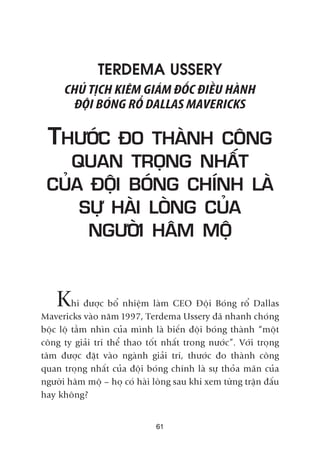 TERDEMA USSERY
CHUÃ TÕCH KIÏM GIAÁM ÀÖËC ÀIÏÌU HAÂNH
ÀÖÅI BOÁNG RÖÍ DALLAS MAVERICKS
THÛÚÁC ÀO THAÂNH CÖNG
QUAN TROÅNG NHÊËT
CUÃA ÀÖÅI BOÁNG CHÑNH LAÂ
SÛÅ HAÂI LOÂNG CUÃA
NGÛÚÂI HÊM MÖÅ
Khi àûúåc böí nhiïåm laâm CEO Àöåi Boáng röí Dallas
Mavericks vaâo nùm 1997, Terdema Ussery àaä nhanh choáng
böåc löå têìm nhòn cuãa mònh laâ biïën àöåi boáng thaânh “möåt
cöng ty giaãi trñ thïí thao töët nhêët trong nûúác”. Vúái troång
têm àûúåc àùåt vaâo ngaânh giaãi trñ, thûúác ào thaânh cöng
quan troång nhêët cuãa àöåi boáng chñnh laâ sûå thoãa maän cuãa
ngûúâi hêm möå – hoå coá haâi loâng sau khi xem tûâng trêån àêëu
hay khöng?
61
 