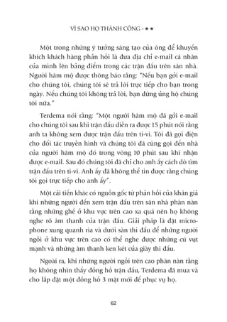 Möåt trong nhûäng yá tûúãng saáng taåo cuãa öng àïí khuyïën
khñch khaách haâng phaãn höìi laâ àûa àõa chó e-mail caá nhên
cuãa mònh lïn baãng àiïím trong caác trêån àêëu trïn sên nhaâ.
Ngûúâi hêm möå àûúåc thöng baáo rùçng: “Nïëu baån gúãi e-mail
cho chuáng töi, chuáng töi seä traã lúâi trûåc tiïëp cho baån trong
ngaây. Nïëu chuáng töi khöng traã lúâi, baån àûâng uãng höå chuáng
töi nûäa.”
Terdema noái rùçng: “Möåt ngûúâi hêm möå àaä gúãi e-mail
cho chuáng töi sau khi trêån àêëu diïîn ra àûúåc 15 phuát noái rùçng
anh ta khöng xem àûúåc trêån àêëu trïn ti-vi. Töi àaä goåi àiïån
cho àöëi taác truyïìn hònh vaâ chuáng töi àaä cuâng goåi àïën nhaâ
cuãa ngûúâi hêm möå àoá trong voâng 10 phuát sau khi nhêån
àûúåc e-mail. Sau àoá chuáng töi àaä chó cho anh êëy caách doâ tòm
trêån àêëu trïn ti-vi. Anh êëy àaä khöng thïí tin àûúåc rùçng chuáng
töi goåi trûåc tiïëp cho anh êëy”.
Möåt caãi tiïën khaác coá nguöìn göëc tûâ phaãn höìi cuãa khaán giaã
khi nhûäng ngûúâi àïën xem trêån àêëu trïn sên nhaâ phaân naân
rùçng nhûäng ghïë úã khu vûåc trïn cao xa quaá nïn hoå khöng
nghe roä êm thanh cuãa trêån àêëu. Giaãi phaáp laâ àùåt micro-
phone xung quanh ròa vaâ dûúái saân thi àêëu àïí nhûäng ngûúâi
ngöìi úã khu vûåc trïn cao coá thïí nghe àûúåc nhûäng cuá vuåt
maånh vaâ nhûäng êm thanh ken keát cuãa giaây thi àêëu.
Ngoaâi ra, khi nhûäng ngûúâi ngöìi trïn cao phaân naân rùçng
hoå khöng nhòn thêëy àöìng höì trêån àêëu, Terdema àaä mua vaâ
cho lùæp àùåt möåt àöìng höì 3 mùåt múái àïí phuåc vuå hoå.
VÒ SAO HOÅ THAÂNH CÖNG -
62
 