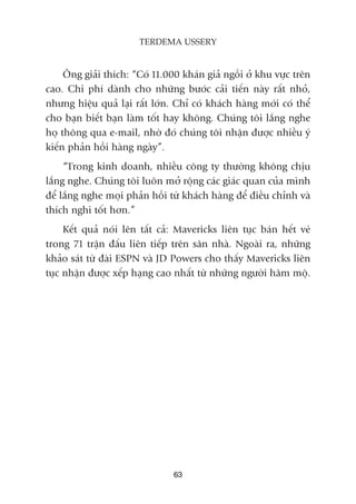 Öng giaãi thñch: “Coá 11.000 khaán giaã ngöìi úã khu vûåc trïn
cao. Chi phñ daânh cho nhûäng bûúác caãi tiïën naây rêët nhoã,
nhûng hiïåu quaã laåi rêët lúán. Chó coá khaách haâng múái coá thïí
cho baån biïët baån laâm töët hay khöng. Chuáng töi lùæng nghe
hoå thöng qua e-mail, nhúâ àoá chuáng töi nhêån àûúåc nhiïìu yá
kiïën phaãn höìi haâng ngaây”.
“Trong kinh doanh, nhiïìu cöng ty thûúâng khöng chõu
lùæng nghe. Chuáng töi luön múã röång caác giaác quan cuãa mònh
àïí lùæng nghe moåi phaãn höìi tûâ khaách haâng àïí àiïìu chónh vaâ
thñch nghi töët hún.”
Kïët quaã noái lïn têët caã: Mavericks liïn tuåc baán hïët veá
trong 71 trêån àêëu liïn tiïëp trïn sên nhaâ. Ngoaâi ra, nhûäng
khaão saát tûâ àaâi ESPN vaâ JD Powers cho thêëy Mavericks liïn
tuåc nhêån àûúåc xïëp haång cao nhêët tûâ nhûäng ngûúâi hêm möå.
63
TERDEMA USSERY
 