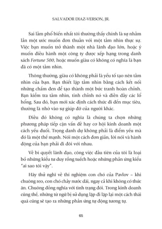 Sai lêìm phöí biïën nhêët töi thûúâng thêëy chñnh laâ sûå nhêìm
lêîn möåt ûúác muöën àún thuêìn vúái möåt têìm nhòn thûåc sûå.
Viïåc baån muöën trúã thaânh möåt nhaâ laänh àaåo lúán, hoùåc yá
muöën àiïìu haânh möåt cöng ty àûúåc xïëp haång trong danh
saách Fortune 500, hoùåc muöën giaâu coá khöng coá nghôa laâ baån
àaä coá möåt têìm nhòn.
Thöng thûúâng, giaâu coá khöng phaãi laâ yïëu töë taåo nïn têìm
nhòn cuãa baån. Baån thiïët lêåp têìm nhòn bùçng caách kïët nöëi
nhûäng chêëm àen àïí taåo thaânh möåt bûác tranh hoaân chónh.
Baån kiïím tra têìm nhòn, tinh chónh noá vaâ àiïìn àêìy caác löí
höíng. Sau àoá, baån múái xaác àõnh caách thûác ài àïën muåc tiïu,
thûúâng laâ nhúâ vaâo sûå giuáp àúä cuãa ngûúâi khaác.
Àiïìu àoá khöng coá nghôa laâ chuáng ta choån nhûäng
phûúng phaáp tiïëp cêån vêën àïì hay cú höåi kinh doanh möåt
caách yïëu àuöëi. Troång danh dûå khöng phaãi laâ àiïím yïëu maâ
àoá laâ möåt thïë maånh. Noái möåt caách àún giaãn, lúâi noái vaâ haânh
àöång cuãa baån phaãi ài àöi vúái nhau.
Vïì bñ quyïët laänh àaåo, cöng viïåc àêìu tiïn cuãa töi laâ loaåi
boã nhûäng kiïíu tû duy röîng tuïëch hoùåc nhûäng phaãn ûáng kiïíu
“ai sao töi vêåy”.
Haäy thûã nghô vïì thñ nghiïåm con choá cuãa Pavlov – khi
chuöng reo, con choá chaãy nûúác daäi, ngay caã khi khöng coá thûác
ùn. Chuöng àöìng nghôa vúái tònh traång àoái. Trong kinh doanh
cuäng thïë, nhûäng tûâ ngûä bõ sûã duång lùåp ài lùåp laåi möåt caách thaái
quaá cuäng seä taåo ra nhûäng phaãn ûáng tûå àöång tûúng tûå.
65
SALVADOR DIAZ-VERSON, JR.
 