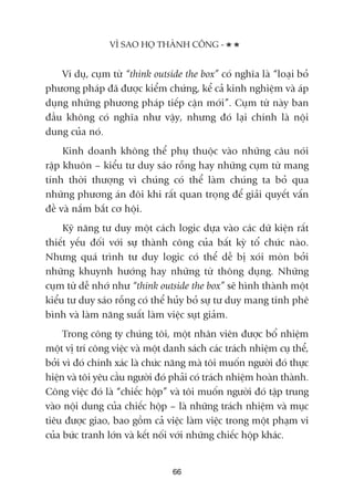 Vñ duå, cuåm tûâ “think outside the box” coá nghôa laâ “loaåi boã
phûúng phaáp àaä àûúåc kiïím chûáng, kïí caã kinh nghiïåm vaâ aáp
duång nhûäng phûúng phaáp tiïëp cêån múái”. Cuåm tûâ naây ban
àêìu khöng coá nghôa nhû vêåy, nhûng àoá laåi chñnh laâ nöåi
dung cuãa noá.
Kinh doanh khöng thïí phuå thuöåc vaâo nhûäng cêu noái
rêåp khuön – kiïíu tû duy saáo röîng hay nhûäng cuåm tûâ mang
tñnh thúâi thûúång vò chuáng coá thïí laâm chuáng ta boã qua
nhûäng phûúng aán àöi khi rêët quan troång àïí giaãi quyïët vêën
àïì vaâ nùæm bùæt cú höåi.
Kyä nùng tû duy möåt caách logic dûåa vaâo caác dûä kiïån rêët
thiïët yïëu àöëi vúái sûå thaânh cöng cuãa bêët kyâ töí chûác naâo.
Nhûng quaá trònh tû duy logic coá thïí dïî bõ xoái moân búãi
nhûäng khuynh hûúáng hay nhûäng tûâ thöng duång. Nhûäng
cuåm tûâ dïî nhúá nhû “think outside the box” seä hònh thaânh möåt
kiïíu tû duy saáo röîng coá thïí huãy boã sûå tû duy mang tñnh phï
bònh vaâ laâm nùng suêët laâm viïåc suåt giaãm.
Trong cöng ty chuáng töi, möåt nhên viïn àûúåc böí nhiïåm
möåt võ trñ cöng viïåc vaâ möåt danh saách caác traách nhiïåm cuå thïí,
búãi vò àoá chñnh xaác laâ chûác nùng maâ töi muöën ngûúâi àoá thûåc
hiïån vaâ töi yïu cêìu ngûúâi àoá phaãi coá traách nhiïåm hoaân thaânh.
Cöng viïåc àoá laâ “chiïëc höåp” vaâ töi muöën ngûúâi àoá têåp trung
vaâo nöåi dung cuãa chiïëc höåp – laâ nhûäng traách nhiïåm vaâ muåc
tiïu àûúåc giao, bao göìm caã viïåc laâm viïåc trong möåt phaåm vi
cuãa bûác tranh lúán vaâ kïët nöëi vúái nhûäng chiïëc höåp khaác.
VÒ SAO HOÅ THAÂNH CÖNG -
66
 