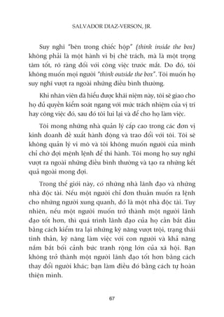 Suy nghô “bïn trong chiïëc höåp” (think inside the box)
khöng phaãi laâ möåt haânh vi bõ chï traách, maâ laâ möåt troång
têm töët, roä raâng àöëi vúái cöng viïåc trûúác mùæt. Do àoá, töi
khöng muöën moåi ngûúâi “think outside the box”. Töi muöën hoå
suy nghô vûúåt ra ngoaâi nhûäng àiïìu bònh thûúâng.
Khi nhên viïn àaä hiïíu àûúåc khaái niïåm naây, töi seä giao cho
hoå àuã quyïìn kiïím soaát ngang vúái mûác traách nhiïåm cuãa võ trñ
hay cöng viïåc àoá, sau àoá töi lui laåi vaâ àïí cho hoå laâm viïåc.
Töi mong nhûäng nhaâ quaãn lyá cêëp cao trong caác àún võ
kinh doanh àïì xuêët haânh àöång vaâ trao àöíi vúái töi. Töi seä
khöng quaãn lyá vi mö vaâ töi khöng muöën ngûúâi cuãa mònh
chó chúâ àúåi mïånh lïånh àïí thi haânh. Töi mong hoå suy nghô
vûúåt ra ngoaâi nhûäng àiïìu bònh thûúâng vaâ taåo ra nhûäng kïët
quaã ngoaâi mong àúåi.
Trong thïë giúái naây, coá nhûäng nhaâ laänh àaåo vaâ nhûäng
nhaâ àöåc taâi. Nïëu möåt ngûúâi chó àún thuêìn muöën ra lïånh
cho nhûäng ngûúâi xung quanh, àoá laâ möåt nhaâ àöåc taâi. Tuy
nhiïn, nïëu möåt ngûúâi muöën trúã thaânh möåt ngûúâi laänh
àaåo töët hún, thò quaá trònh laänh àaåo cuãa hoå cêìn bùæt àêìu
bùçng caách kiïím tra laåi nhûäng kyä nùng vûúåt tröåi, traång thaái
tinh thêìn, kyä nùng laâm viïåc vúái con ngûúâi vaâ khaã nùng
nùæm bùæt böëi caãnh bûác tranh röång lúán cuãa xaä höåi. Baån
khöng trúã thaânh möåt ngûúâi laänh àaåo töët hún bùçng caách
thay àöíi ngûúâi khaác; baån laâm àiïìu àoá bùçng caách tûå hoaân
thiïån mònh.
67
SALVADOR DIAZ-VERSON, JR.
 