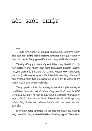 LÚÂI GIÚÁI THIÏåU
Trong kinh doanh, ai laâ ngûúâi thûåc sûå hiïíu roä nhûäng phêím
chêët cêìn thiïët àïí trúã thaânh möåt nhaâ laänh àaåo hiïåu quaã? Dô nhiïn
àoá chñnh laâ caác Töíng giaám àöëc thaânh cöng nhêët trïn thïë giúái.
YÁ tûúãng viïët quyïín saách naây xuêët hiïån trong àêìu töi vaâo möåt
buöíi ùn töëi vúái möåt nhoám Töíng giaám àöëc vaâ öng Richard Grasso,
nguyïn Giaám àöëc Súã Giao dõch Chûáng khoaán New York. Cuöåc
troâ chuyïån àaä laâm saáng toã nhiïìu kiïën thûác vö cuâng hûäu ñch vïì
caác phûúng phaáp hïët sûác saáng taåo vaâ cûåc kyâ àa daång àïí trúã
thaânh möåt nhaâ laänh àaåo xuêët sùæc.
Trong quyïín saách naây, chuáng ta seä khaám phaá nhûäng bñ
quyïët laänh àaåo hiïåu quaã vaâ thaânh cöng qua lúâi kïí cuãa caác CEO
trong caác cuöåc phoãng vêën àöåc quyïìn. Hoå seä tiïët löå nhûäng chiïën
lûúåc, thaái àöå, haânh vi, triïët lyá vaâ chiïën thuêåt maâ hoå àaä aáp duång
thaânh cöng àïí àûa baãn thên vaâ töí chûác cuãa mònh vûún lïn võ trñ
dêîn àêìu.
Nhûng kyä nùng laänh àaåo coá thïí hoåc hoãi àûúåc hay khöng?
Hay àoá chó laâ nùng khiïëu thiïn bêím cuãa tûâng ngûúâi? Theo Giaáo
5
 