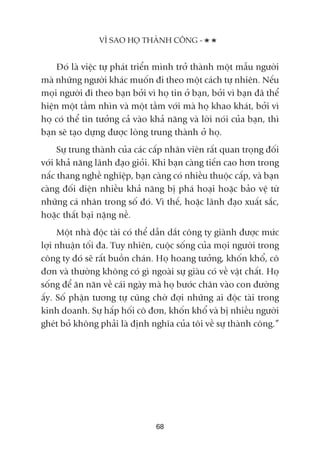 Àoá laâ viïåc tûå phaát triïín mònh trúã thaânh möåt mêîu ngûúâi
maâ nhûäng ngûúâi khaác muöën ài theo möåt caách tûå nhiïn. Nïëu
moåi ngûúâi ài theo baån búãi vò hoå tin úã baån, búãi vò baån àaä thïí
hiïån möåt têìm nhòn vaâ möåt têìm vúái maâ hoå khao khaát, búãi vò
hoå coá thïí tin tûúãng caã vaâo khaã nùng vaâ lúâi noái cuãa baån, thò
baån seä taåo dûång àûúåc loâng trung thaânh úã hoå.
Sûå trung thaânh cuãa caác cêëp nhên viïn rêët quan troång àöëi
vúái khaã nùng laänh àaåo gioãi. Khi baån caâng tiïën cao hún trong
nêëc thang nghïì nghiïåp, baån caâng coá nhiïìu thuöåc cêëp, vaâ baån
caâng àöëi diïån nhiïìu khaã nùng bõ phaá hoaåi hoùåc baão vïå tûâ
nhûäng caá nhên trong söë àoá. Vò thïë, hoùåc laänh àaåo xuêët sùæc,
hoùåc thêët baåi nùång nïì.
Möåt nhaâ àöåc taâi coá thïí dêîn dùæt cöng ty giaânh àûúåc mûác
lúåi nhuêån töëi àa. Tuy nhiïn, cuöåc söëng cuãa moåi ngûúâi trong
cöng ty àoá seä rêët buöìn chaán. Hoå hoang tûúãng, khöën khöí, cö
àún vaâ thûúâng khöng coá gò ngoaâi sûå giaâu coá vïì vêåt chêët. Hoå
söëng àïí ùn nùn vïì caái ngaây maâ hoå bûúác chên vaâo con àûúâng
êëy. Söë phêån tûúng tûå cuäng chúâ àúåi nhûäng ai àöåc taâi trong
kinh doanh. Sûå hêëp höëi cö àún, khöën khöí vaâ bõ nhiïìu ngûúâi
gheát boã khöng phaãi laâ àõnh nghôa cuãa töi vïì sûå thaânh cöng.”
VÒ SAO HOÅ THAÂNH CÖNG -
68
 