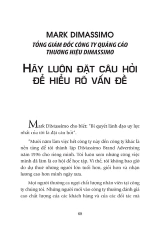 MARK DIMASSIMO
TÖÍNG GIAÁM ÀÖËC CÖNG TY QUAÃNG CAÁO
THÛÚNG HIÏÅU DIMASSIMO
HAÄY LUÖN ÀÙÅT CÊU HOÃI
ÀÏÍ HIÏÍU ROÄ VÊËN ÀÏÌ
Mark DiMassimo cho biïët: “Bñ quyïët laänh àaåo uy lûåc
nhêët cuãa töi laâ àùåt cêu hoãi”.
“Mûúâi nùm laâm viïåc hïët cöng ty naây àïën cöng ty khaác laâ
nïìn taãng àïí töi thaânh lêåp DiMassimo Brand Advertising
nùm 1996 cho riïng mònh. Töi luön xem nhûäng cöng viïåc
mònh àaä laâm laâ cú höåi àïí hoåc têåp. Vò thïë, töi khöng bao giúâ
do dûå thuï nhûäng ngûúâi lúán tuöíi hún, gioãi hún vaâ nhêån
lûúng cao hún mònh ngaây xûa.
Moåi ngûúâi thûúâng ca ngúåi chêët lûúång nhên viïn taåi cöng
ty chuáng töi. Nhûäng ngûúâi múái vaâo cöng ty thûúâng àaánh giaá
cao chêët lûúång cuãa caác khaách haâng vaâ cuãa caác àöëi taác maâ
69
 