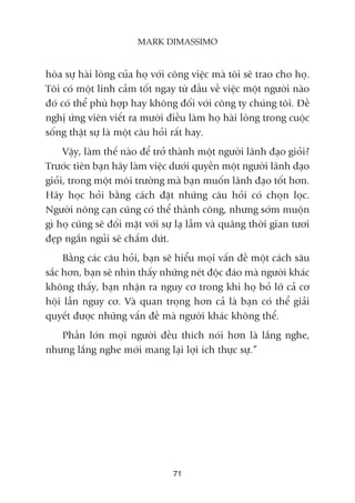 hoâa sûå haâi loâng cuãa hoå vúái cöng viïåc maâ töi seä trao cho hoå.
Töi coá möåt linh caãm töët ngay tûâ àêìu vïì viïåc möåt ngûúâi naâo
àoá coá thïí phuâ húåp hay khöng àöëi vúái cöng ty chuáng töi. Àïì
nghõ ûáng viïn viïët ra mûúâi àiïìu laâm hoå haâi loâng trong cuöåc
söëng thêåt sûå laâ möåt cêu hoãi rêët hay.
Vêåy, laâm thïë naâo àïí trúã thaânh möåt ngûúâi laänh àaåo gioãi?
Trûúác tiïn baån haäy laâm viïåc dûúái quyïìn möåt ngûúâi laänh àaåo
gioãi, trong möåt möi trûúâng maâ baån muöën laänh àaåo töët hún.
Haäy hoåc hoãi bùçng caách àùåt nhûäng cêu hoãi coá choån loåc.
Ngûúâi nöng caån cuäng coá thïí thaânh cöng, nhûng súám muöån
gò hoå cuäng seä àöëi mùåt vúái sûå laå lêîm vaâ quaäng thúâi gian tûúi
àeåp ngùæn nguãi seä chêëm dûát.
Bùçng caác cêu hoãi, baån seä hiïíu moåi vêën àïì möåt caách sêu
sùæc hún, baån seä nhòn thêëy nhûäng neát àöåc àaáo maâ ngûúâi khaác
khöng thêëy, baån nhêån ra nguy cú trong khi hoå boã lúä caã cú
höåi lêîn nguy cú. Vaâ quan troång hún caã laâ baån coá thïí giaãi
quyïët àûúåc nhûäng vêën àïì maâ ngûúâi khaác khöng thïí.
Phêìn lúán moåi ngûúâi àïìu thñch noái hún laâ lùæng nghe,
nhûng lùæng nghe múái mang laåi lúåi ñch thûåc sûå.”
71
MARK DIMASSIMO
 