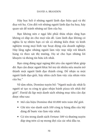 Haäy hoåc hoãi úã nhûäng ngûúâi laänh àaåo hiïåu quaã vaâ thi
àua vúái hoå. Coân àöëi vúái nhûäng ngûúâi laänh àaåo ba hoa, haäy
quan saát àïí traánh nhûäng sai lêìm cuãa hoå.
Baån khöng nïn e ngaåi khi phaãi thûâa nhêån rùçng baån
khöng coá àaáp aán cho moåi vêën àïì. Laâm laänh àaåo khöng coá
nghôa laâ tûå nhiïn baån coá têët caã nhûäng kiïën thûác vaâ kinh
nghiïåm trong moåi lônh vûåc hoaåt àöång cuãa doanh nghiïåp.
Haäy lùæng nghe nhûäng ngûúâi laâm viïåc trûåc tiïëp vúái khaách
haâng vaâ theo saát thõ trûúâng. Hoå seä cho baån nhûäng lúâi
khuyïn vaâ thöng tin hûäu ñch nhêët.
Baån cuäng àûâng ngaåi nguâng khi yïu cêìu ngûúâi khaác giuáp
àúä. Baån cêìn àûúåc ngûúâi khaác höî trúå rêët nhiïìu nïëu muöën trúã
thaânh möåt ngûúâi laänh àaåo thaânh cöng. Àïí nhêån ra möåt
ngûúâi laänh àaåo gioãi, haäy nhòn caách laâm viïåc cuãa nhên viïn
cuãa hoå.”
Vïì têìm nhòn, Domino tuyïn böë: “Ngûúâi xuêët sùæc nhêët laâ
ngûúâi seä taåo ra cöng ty giao nhêån baánh pizza töët nhêët thïë
giúái”. David àaä lêåp möåt danh saách nhûäng muåc tiïu cêìn àaåt
àûúåc nhû sau:
• Múã cûãa hiïåu Domino thûá 10.000 trïn toaân thïë giúái.
• Ghi tïn vaâo danh saách 100 cöng ty haâng àêìu cuãa Myä
àaáng àïí bûúác vaâo laâm viïåc nhêët.
• Coá tïn trong danh saách Fortune 500 vaâ thûúâng xuyïn
àaáp ûáng trïn caã sûå mong àúåi cuãa caác nhaâ àêìu tû.
73
DAVID A. BRANDON
 