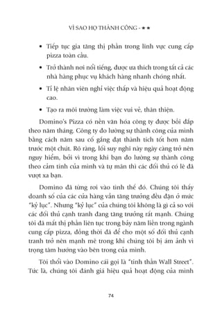 • Tiïëp tuåc gia tùng thõ phêìn trong lônh vûåc cung cêëp
pizza toaân cêìu.
• Trúã thaânh núi nöíi tiïëng, àûúåc ûa thñch trong têët caã caác
nhaâ haâng phuåc vuå khaách haâng nhanh choáng nhêët.
• Tó lïå nhên viïn nghó viïåc thêëp vaâ hiïåu quaã hoaåt àöång
cao.
• Taåo ra möi trûúâng laâm viïåc vui veã, thên thiïån.
Domino’s Pizza coá nïìn vùn hoáa cöng ty àûúåc böìi àùæp
theo nùm thaáng. Cöng ty ào lûúâng sûå thaânh cöng cuãa mònh
bùçng caách nùm sau cöë gùæng àaåt thaânh tñch töët hún nùm
trûúác möåt chuát. Roä raâng, löëi suy nghô naây ngaây caâng trúã nïn
nguy hiïím, búãi vò trong khi baån ào lûúâng sûå thaânh cöng
theo caãm tñnh cuãa mònh vaâ tûå maän thò caác àöëi thuã coá leä àaä
vûúåt xa baån.
Domino àaä tûâng rúi vaâo tònh thïë àoá. Chuáng töi thêëy
doanh söë cuãa caác cûãa haâng vêîn tùng trûúãng àïìu àùån úã mûác
“kyã luåc”. Nhûng “kyã luåc” cuãa chuáng töi khöng laâ gò caã so vúái
caác àöëi thuã caånh tranh àang tùng trûúãng rêët maånh. Chuáng
töi àaä mêët thõ phêìn liïn tuåc trong baãy nùm liïìn trong ngaânh
cung cêëp pizza, àöìng thúâi àaä àïí cho möåt söë àöëi thuã caånh
tranh trúã nïn maånh meä trong khi chuáng töi bõ aám aãnh vò
troång têm hûúáng vaâo bïn trong cuãa mònh.
Töi thöíi vaâo Domino caái goåi laâ “tinh thêìn Wall Street”.
Tûác laâ, chuáng töi àaánh giaá hiïåu quaã hoaåt àöång cuãa mònh
VÒ SAO HOÅ THAÂNH CÖNG -
74
 