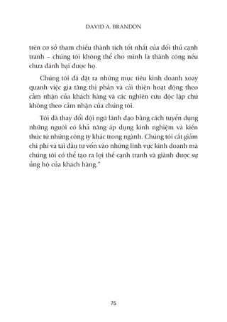 trïn cú súã tham chiïëu thaânh tñch töët nhêët cuãa àöëi thuã caånh
tranh – chuáng töi khöng thïí cho mònh laâ thaânh cöng nïëu
chûa àaánh baåi àûúåc hoå.
Chuáng töi àaä àùåt ra nhûäng muåc tiïu kinh doanh xoay
quanh viïåc gia tùng thõ phêìn vaâ caãi thiïån hoaåt àöång theo
caãm nhêån cuãa khaách haâng vaâ caác nghiïn cûáu àöåc lêåp chûá
khöng theo caãm nhêån cuãa chuáng töi.
Töi àaä thay àöíi àöåi nguä laänh àaåo bùçng caách tuyïín duång
nhûäng ngûúâi coá khaã nùng aáp duång kinh nghiïåm vaâ kiïën
thûác tûâ nhûäng cöng ty khaác trong ngaânh. Chuáng töi cùæt giaãm
chi phñ vaâ taái àêìu tû vöën vaâo nhûäng lônh vûåc kinh doanh maâ
chuáng töi coá thïí taåo ra lúåi thïë caånh tranh vaâ giaânh àûúåc sûå
uãng höå cuãa khaách haâng.”
75
DAVID A. BRANDON
 