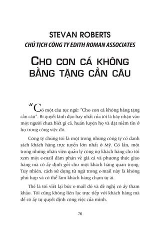 76
STEVAN ROBERTS
CHUÃTÕCHCÖNGTYEDITHROMANASSOCIATES
CHO CON CAÁ KHÖNG
BÙÇNG TÙÅNG CÊÌN CÊU
“Coá möåt cêu tuåc ngûä: “Cho con caá khöng bùçng tùång
cêìn cêu”. Bñ quyïët laänh àaåo hay nhêët cuãa töi laâ haäy nhêån vaâo
möåt ngûúâi chûa biïët gò caã, huêën luyïån hoå vaâ àùåt niïìm tin úã
hoå trong cöng viïåc àoá.
Cöng ty chuáng töi laâ möåt trong nhûäng cöng ty coá danh
saách khaách haâng trûåc tuyïën lúán nhêët úã Myä. Coá lêìn, möåt
trong nhûäng nhên viïn quaãn lyá cöng núå khaách haâng cho töi
xem möåt e-mail àaâm phaán vïì giaá caã vaâ phûúng thûác giao
haâng maâ cö êëy àõnh gúãi cho möåt khaách haâng quan troång.
Tuy nhiïn, caách sûã duång tûâ ngûä trong e-mail naây laâ khöng
phuâ húåp vaâ coá thïí laâm khaách haâng chaåm tûå aái.
Thïë laâ töi viïët laåi bûác e-mail àoá vaâ àïì nghõ cö êëy tham
khaão. Töi cuäng khöng liïn laåc trûåc tiïëp vúái khaách haâng maâ
àïí cö êëy tûå quyïët àõnh cöng viïåc cuãa mònh.
 