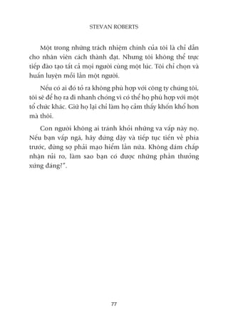 Möåt trong nhûäng traách nhiïåm chñnh cuãa töi laâ chó dêîn
cho nhên viïn caách thaânh àaåt. Nhûng töi khöng thïí trûåc
tiïëp àaâo taåo têët caã moåi ngûúâi cuâng möåt luác. Töi chó choån vaâ
huêën luyïån möîi lêìn möåt ngûúâi.
Nïëu coá ai àoá toã ra khöng phuâ húåp vúái cöng ty chuáng töi,
töi seä àïí hoå ra ài nhanh choáng vò coá thïí hoå phuâ húåp vúái möåt
töí chûác khaác. Giûä hoå laåi chó laâm hoå caãm thêëy khöën khöí hún
maâ thöi.
Con ngûúâi khöng ai traánh khoãi nhûäng va vêëp naây noå.
Nïëu baån vêëp ngaä, haäy àûáng dêåy vaâ tiïëp tuåc tiïën vïì phña
trûúác, àûâng súå phaãi maåo hiïím lêìn nûäa. Khöng daám chêëp
nhêån ruãi ro, laâm sao baån coá àûúåc nhûäng phêìn thûúãng
xûáng àaáng?”.
77
STEVAN ROBERTS
 