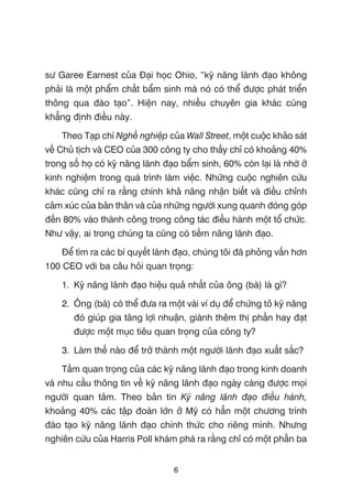 sû Garee Earnest cuãa Àaåi hoåc Ohio, “kyä nùng laänh àaåo khöng
phaãi laâ möåt phêím chêët bêím sinh maâ noá coá thïí àûúåc phaát triïín
thöng qua àaâo taåo”. Hiïån nay, nhiïìu chuyïn gia khaác cuäng
khùèng àõnh àiïìu naây.
Theo Taåp chñ Nghïì nghiïåp cuãa Wall Street, möåt cuöåc khaão saát
vïì Chuã tõch vaâ CEO cuãa 300 cöng ty cho thêëy chó coá khoaãng 40%
trong söë hoå coá kyä nùng laänh àaåo bêím sinh, 60% coân laåi laâ nhúâ úã
kinh nghiïåm trong quaá trònh laâm viïåc. Nhûäng cuöåc nghiïn cûáu
khaác cuäng chó ra rùçng chñnh khaã nùng nhêån biïët vaâ àiïìu chónh
caãm xuác cuãa baãn thên vaâ cuãa nhûäng ngûúâi xung quanh àoáng goáp
àïën 80% vaâo thaânh cöng trong cöng taác àiïìu haânh möåt töí chûác.
Nhû vêåy, ai trong chuáng ta cuäng coá tiïìm nùng laänh àaåo.
Àïí tòm ra caác bñ quyïët laänh àaåo, chuáng töi àaä phoãng vêën hún
100 CEO vúái ba cêu hoãi quan troång:
1. Kyä nùng laänh àaåo hiïåu quaã nhêët cuãa öng (baâ) laâ gò?
2. Öng (baâ) coá thïí àûa ra möåt vaâi vñ duå àïí chûáng toã kyä nùng
àoá giuáp gia tùng lúåi nhuêån, giaânh thïm thõ phêìn hay àaåt
àûúåc möåt muåc tiïu quan troång cuãa cöng ty?
3. Laâm thïë naâo àïí trúã thaânh möåt ngûúâi laänh àaåo xuêët sùæc?
Têìm quan troång cuãa caác kyä nùng laänh àaåo trong kinh doanh
vaâ nhu cêìu thöng tin vïì kyä nùng laänh àaåo ngaây caâng àûúåc moåi
ngûúâi quan têm. Theo baãn tin Kyä nùng laänh àaåo àiïìu haânh,
khoaãng 40% caác têåp àoaân lúán úã Myä coá hùèn möåt chûúng trònh
àaâo taåo kyä nùng laänh àaåo chñnh thûác cho riïng mònh. Nhûng
nghiïn cûáu cuãa Harris Poll khaám phaá ra rùçng chó coá möåt phêìn ba
6
 