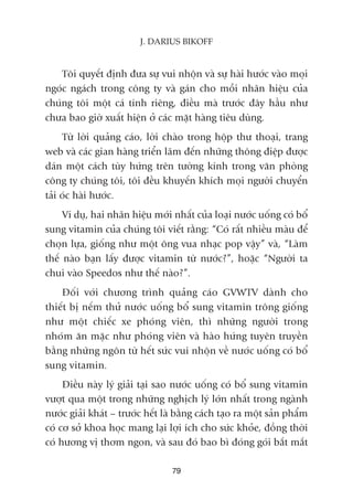 79
J. DARIUS BIKOFF
Töi quyïët àõnh àûa sûå vui nhöån vaâ sûå haâi hûúác vaâo moåi
ngoác ngaách trong cöng ty vaâ gaán cho möîi nhaän hiïåu cuãa
chuáng töi möåt caá tñnh riïng, àiïìu maâ trûúác àêy hêìu nhû
chûa bao giúâ xuêët hiïån úã caác mùåt haâng tiïu duâng.
Tûâ lúâi quaãng caáo, lúâi chaâo trong höåp thû thoaåi, trang
web vaâ caác gian haâng triïín laäm àïën nhûäng thöng àiïåp àûúåc
daán möåt caách tuây hûáng trïn tûúâng kñnh trong vùn phoâng
cöng ty chuáng töi, töi àïìu khuyïën khñch moåi ngûúâi chuyïín
taãi oác haâi hûúác.
Vñ duå, hai nhaän hiïåu múái nhêët cuãa loaåi nûúác uöëng coá böí
sung vitamin cuãa chuáng töi viïët rùçng: “Coá rêët nhiïìu maâu àïí
choån lûåa, giöëng nhû möåt öng vua nhaåc pop vêåy” vaâ, “Laâm
thïë naâo baån lêëy àûúåc vitamin tûâ nûúác?”, hoùåc “Ngûúâi ta
chui vaâo Speedos nhû thïë naâo?”.
Àöëi vúái chûúng trònh quaãng caáo GVWTV daânh cho
thiïët bõ nïëm thûã nûúác uöëng böí sung vitamin tröng giöëng
nhû möåt chiïëc xe phoáng viïn, thò nhûäng ngûúâi trong
nhoám ùn mùåc nhû phoáng viïn vaâ haâo hûáng tuyïn truyïìn
bùçng nhûäng ngön tûâ hïët sûác vui nhöån vïì nûúác uöëng coá böí
sung vitamin.
Àiïìu naây lyá giaãi taåi sao nûúác uöëng coá böí sung vitamin
vûúåt qua möåt trong nhûäng nghõch lyá lúán nhêët trong ngaânh
nûúác giaãi khaát – trûúác hïët laâ bùçng caách taåo ra möåt saãn phêím
coá cú súã khoa hoåc mang laåi lúåi ñch cho sûác khoãe, àöìng thúâi
coá hûúng võ thúm ngon, vaâ sau àoá bao bò àoáng goái bùæt mùæt
 