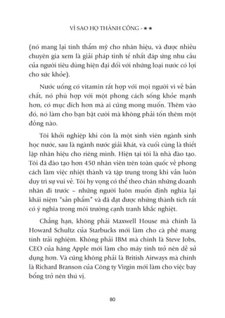 (noá mang laåi tñnh thêím myä cho nhaän hiïåu, vaâ àûúåc nhiïìu
chuyïn gia xem laâ giaãi phaáp tinh tïë nhêët àaáp ûáng nhu cêìu
cuãa ngûúâi tiïu duâng hiïån àaåi àöëi vúái nhûäng loaåi nûúác coá lúåi
cho sûác khoãe).
Nûúác uöëng coá vitamin rêët húåp vúái moåi ngûúâi vò vïì baãn
chêët, noá phuâ húåp vúái möåt phong caách söëng khoãe maånh
hún, coá muåc àñch hún maâ ai cuäng mong muöën. Thïm vaâo
àoá, noá laâm cho baån bêåt cûúâi maâ khöng phaãi töën thïm möåt
àöìng naâo.
Töi khúãi nghiïåp khi coân laâ möåt sinh viïn ngaânh sinh
hoåc nûúác, sau laâ ngaânh nûúác giaãi khaát, vaâ cuöëi cuâng laâ thiïët
lêåp nhaän hiïåu cho riïng mònh. Hiïån taåi töi laâ nhaâ àaâo taåo.
Töi àaä àaâo taåo hún 450 nhên viïn trïn toaân quöëc vïì phong
caách laâm viïåc nhiïåt thaânh vaâ têåp trung trong khi vêîn luön
duy trò sûå vui veã. Töi hy voång coá thïí theo chên nhûäng doanh
nhên ài trûúác – nhûäng ngûúâi luön muöën àõnh nghôa laåi
khaái niïåm “saãn phêím” vaâ àaä àaåt àûúåc nhûäng thaânh tñch rêët
coá yá nghôa trong möi trûúâng caånh tranh khùæc nghiïåt.
Chùèng haån, khöng phaãi Maxwell House maâ chñnh laâ
Howard Schultz cuãa Starbucks múái laâm cho caâ phï mang
tñnh traãi nghiïåm. Khöng phaãi IBM maâ chñnh laâ Steve Jobs,
CEO cuãa haäng Apple múái laâm cho maáy tñnh trúã nïn dïî sûã
duång hún. Vaâ cuäng khöng phaãi laâ British Airways maâ chñnh
laâ Richard Branson cuãa Cöng ty Virgin múái laâm cho viïåc bay
böíng trúã nïn thuá võ.
VÒ SAO HOÅ THAÂNH CÖNG -
80
 