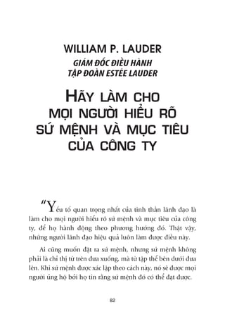 WILLIAM P. LAUDER
GIAÁM ÀÖËC ÀIÏÌU HAÂNH
TÊÅP ÀOAÂN ESTEÁE LAUDER
HAÄY LAÂM CHO
MOÅI NGÛÚÂI HIÏÍU ROÄ
SÛÁ MÏÅNH VAÂ MUÅC TIÏU
CUÃA CÖNG TY
“Yïëu töë quan troång nhêët cuãa tinh thêìn laänh àaåo laâ
laâm cho moåi ngûúâi hiïíu roä sûá mïånh vaâ muåc tiïu cuãa cöng
ty, àïí hoå haânh àöång theo phûúng hûúáng àoá. Thêåt vêåy,
nhûäng ngûúâi laänh àaåo hiïåu quaã luön laâm àûúåc àiïìu naây.
Ai cuäng muöën àùåt ra sûá mïånh, nhûng sûá mïånh khöng
phaãi laâ chó thõ tûâ trïn àûa xuöëng, maâ tûâ têåp thïí bïn dûúái àûa
lïn. Khi sûá mïånh àûúåc xaác lêåp theo caách naây, noá seä àûúåc moåi
ngûúâi uãng höå búãi hoå tin rùçng sûá mïånh àoá coá thïí àaåt àûúåc.
82
 