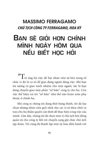 MASSIMO FERRAGAMO
CHUÃ TÕCH CÖNG TY FERRAGAMO, HOA KYÂ
BAÅN SEÄ GIOÃI HÚN CHÑNH
MÒNH NGAÂY HÖM QUA
NÏËU BIÏËT HOÅC HOÃI
“Töi uãng höå viïåc àïì baåt nhên viïn tûâ bïn trong töí
chûác vò àoá laâ cú súã àïí giao àuáng ngûúâi àuáng viïåc. Khi baån
tin tûúãng vaâ giao traách nhiïåm cho möåt ngûúâi, tûác laâ baån
àang chuyïín giao möåt phêìn “súã hûäu” cöng ty cho hoå. Coân
viïåc thïí hiïån vai troâ “súã hûäu” nhû thïë naâo hoaân toaân phuå
thuöåc úã chñnh hoå.
Khi cöng ty chuáng töi àang thúâi hûng thõnh, töi àaä lûåa
choån nhûäng nhên viïn gioãi nhêët cho caác võ trñ then chöët vaâ
trao cho hoå thêím quyïìn cêìn thiïët àïí thûåc hiïån cöng viïåc cuãa
mònh. Gêìn àêy, chuáng töi àaä choån möåt võ chuã tõch höåi àöìng
quaãn trõ cho cöng ty khi töi chuyïín sang giûä chûác chuã tõch
têåp àoaân. Töi cuäng àaä thaânh lêåp möåt uãy ban àiïìu haânh vúái
85
 