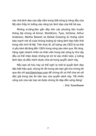 caác nhaâ laänh àaåo cao cêëp nùçm trong 500 cöng ty haâng àêìu cuãa
Myä caãm thêëy tin tûúãng vaâo nùng lûåc laänh àaåo cuãa thïë hïå sau.
Nhûäng xò-cùng-àan gêìn àêy trïn caác phûúng tiïån truyïìn
thöng àaåi chuáng vïì Enron, WorldCom, Tyco, ImClone, Arthur
Anderson, Martha Stewart vaâ Global Crossing laâ nhûäng caãnh
baáo maånh meä vïì cuöåc khuãng hoaãng kyä nùng laänh àaåo hiïån thúâi
trong nïìn kinh tïë Myä. Trïn thûåc tïë, söë lûúång caác CEO bõ sa thaãi
vò yïëu keám àaä tùng àïën 130% trong voâng saáu nùm qua. Roä raâng,
haâng ngaân doanh nhên vaâ nhên viïn trong caác cöng ty nhû vêåy
àïìu coá thïí nhêån àûúåc nhûäng lúåi ñch tûâ caác chiïën lûúåc, yá tûúãng
laänh àaåo vaâ àiïìu haânh àûúåc chia seã trong quyïín saách naây.
Nïëu baån súã hûäu hay coá thïí nghô ra möåt bñ quyïët laänh àaåo
àùåc biïåt hiïåu quaã, chuáng töi rêët mong caác baån gúãi cho chuáng töi
qua àõa chó eric@jerichopr.com àïí chuáng töi coá thïí chia seã vúái
àöåc giaã trong caác êën baãn sau cuãa quyïín saách naây. Têët nhiïn
cöng sûác cuãa caác baån seä àûúåc chuáng töi àaáp àïìn xûáng àaáng!
- Eric Yaverbaum
7
 