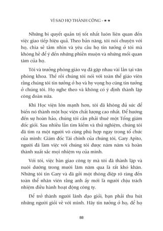 Nhûäng bñ quyïët quaãn trõ töët nhêët luön liïn quan àïën
viïåc giao tiïëp hiïåu quaã. Theo baãn nùng, töi noái chuyïån vúái
hoå, chia seã têìm nhòn vaâ yïu cêìu hoå tin tûúãng úã töi maâ
khöng hïì àïí yá àïën nhûäng phiïìn muöån vaâ nhûäng möëi quan
têm cuãa hoå.
Töi vaâ trûúãng phoâng giaáo vuå àaä gùåp nhau vaâi lêìn taåi vùn
phoâng khoa. Thïë röìi chuáng töi noái vúái toaân thïí giaáo viïn
rùçng chuáng töi tin tûúãng úã hoå vaâ hy voång hoå cuäng tin tûúãng
úã chuáng töi. Hoå nghe theo vaâ khöng coá yá àõnh thaânh lêåp
cöng àoaân nûäa.
Khi Hoåc viïån lúán maånh hún, töi àaä khöng àuã sûác àïí
biïën noá thaânh möåt hoåc viïån chêët lûúång cao nhêët. Àïí hûúáng
àïën sûå hoaân haão, chuáng töi cêìn phaãi thuï möåt Töíng giaám
àöëc gioãi. Sau nhiïìu lêìn tòm kiïëm vaâ thûã nghiïåm, chuáng töi
àaä tòm ra möåt ngûúâi vö cuâng phuâ húåp ngay trong töí chûác
cuãa mònh: Giaám àöëc Taâi chñnh cuãa chuáng töi, Gary Apito,
ngûúâi àaä laâm viïåc vúái chuáng töi àûúåc nùm nùm vaâ hoaân
thaânh xuêët sùæc moåi nhiïåm vuå cuãa mònh.
Vúái töi, viïåc baân giao cöng ty maâ töi àaä thaânh lêåp vaâ
nuöi dûúäng trong mûúâi lùm nùm qua laâ rêët khoá khùn.
Nhûäng töi tin Gary vaâ àaä gúãi möåt thöng àiïåp roä raâng àïën
toaân thïí nhên viïn rùçng anh êëy múái laâ ngûúâi chõu traách
nhiïåm àiïìu haânh hoaåt àöång cöng ty.
Àïí trúã thaânh ngûúâi laänh àaåo gioãi, baån phaãi thu huát
nhûäng ngûúâi gioãi vïì vúái mònh. Haäy tin tûúãng úã hoå, àïí hoå
VÒ SAO HOÅ THAÂNH CÖNG -
88
 