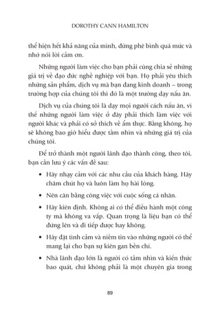 thïí hiïån hïët khaã nùng cuãa mònh, àûâng phï bònh quaá mûác vaâ
nhúá noái lúâi caãm ún.
Nhûäng ngûúâi laâm viïåc cho baån phaãi cuâng chia seã nhûäng
giaá trõ vïì àaåo àûác nghïì nghiïåp vúái baån. Hoå phaãi yïu thñch
nhûäng saãn phêím, dõch vuå maâ baån àang kinh doanh – trong
trûúâng húåp cuãa chuáng töi thò àoá laâ möåt trûúâng daåy nêëu ùn.
Dõch vuå cuãa chuáng töi laâ daåy moåi ngûúâi caách nêëu ùn, vò
thïë nhûäng ngûúâi laâm viïåc úã àêy phaãi thñch laâm viïåc vúái
ngûúâi khaác vaâ phaãi coá súã thñch vïì êím thûåc. Bùçng khöng, hoå
seä khöng bao giúâ hiïíu àûúåc têìm nhòn vaâ nhûäng giaá trõ cuãa
chuáng töi.
Àïí trúã thaânh möåt ngûúâi laänh àaåo thaânh cöng, theo töi,
baån cêìn lûu yá caác vêën àïì sau:
• Haäy nhaåy caãm vúái caác nhu cêìu cuãa khaách haâng. Haäy
chùm chuát hoå vaâ luön laâm hoå haâi loâng.
• Nïn cên bùçng cöng viïåc vúái cuöåc söëng caá nhên.
• Haäy kiïn àõnh. Khöng ai coá thïí àiïìu haânh möåt cöng
ty maâ khöng va vêëp. Quan troång laâ liïåu baån coá thïí
àûáng lïn vaâ ài tiïëp àûúåc hay khöng.
• Haäy àùåt tònh caãm vaâ niïìm tin vaâo nhûäng ngûúâi coá thïí
mang laåi cho baån sûå kiïn gan bïìn chñ.
• Nhaâ laänh àaåo lúán laâ ngûúâi coá têìm nhòn vaâ kiïën thûác
bao quaát, chûá khöng phaãi laâ möåt chuyïn gia trong
89
DOROTHY CANN HAMILTON
 