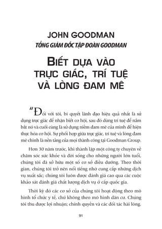 JOHN GOODMAN
TÖÍNGGIAÁMÀÖËCTÊÅPÀOAÂNGOODMAN
BIÏËT DÛÅA VAÂO
TRÛÅC GIAÁC, TRÑ TUÏÅ
VAÂ LOÂNG ÀAM MÏ
“Àöëi vúái töi, bñ quyïët laänh àaåo hiïåu quaã nhêët laâ sûã
duång trûåc giaác àïí nhêån biïët cú höåi, sau àoá duâng trñ tuïå àïí nùæm
bùæt noá vaâ cuöëi cuâng laâ sûã duång niïìm àam mï cuãa mònh àïí hiïån
thûåc hoáa cú höåi. Sûå phöëi húåp giûäa trûåc giaác, trñ tuïå vaâ loâng àam
mï chñnh laâ nïìn taãng cuãa moåi thaânh cöng taåi Goodman Group.
Hún 30 nùm trûúác, khi thaânh lêåp möåt cöng ty chuyïn vïì
chùm soác sûác khoãe vaâ àúâi söëng cho nhûäng ngûúâi lúán tuöíi,
chuáng töi àaä súã hûäu möåt söë cú súã àiïìu dûúäng. Theo thúâi
gian, chuáng töi trúã nïn nöíi tiïëng nhúâ cung cêëp nhûäng dõch
vuå xuêët sùæc; chuáng töi luön àûúåc àaánh giaá cao qua caác cuöåc
khaão saát àaánh giaá chêët lûúång dõch vuå úã cêëp quöëc gia.
Thúâi kyâ àoá caác cú súã cuãa chuáng töi hoaåt àöång theo mö
hònh töí chûác y tïë, chûá khöng theo mö hònh dên cû. Chuáng
töi thu àûúåc lúåi nhuêån; chñnh quyïìn vaâ caác àöëi taác haâi loâng.
91
 