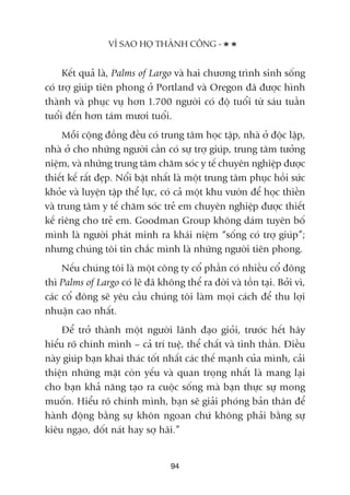 Kïët quaã laâ, Palms of Largo vaâ hai chûúng trònh sinh söëng
coá trúå giuáp tiïn phong úã Portland vaâ Oregon àaä àûúåc hònh
thaânh vaâ phuåc vuå hún 1.700 ngûúâi coá àöå tuöíi tûâ saáu tuêìn
tuöíi àïën hún taám mûúi tuöíi.
Möîi cöång àöìng àïìu coá trung têm hoåc têåp, nhaâ úã àöåc lêåp,
nhaâ úã cho nhûäng ngûúâi cêìn coá sûå trúå giuáp, trung têm tûúãng
niïåm, vaâ nhûäng trung têm chùm soác y tïë chuyïn nghiïåp àûúåc
thiïët kïë rêët àeåp. Nöíi bêåt nhêët laâ möåt trung têm phuåc höìi sûác
khoãe vaâ luyïån têåp thïí lûåc, coá caã möåt khu vûúân àïí hoåc thiïìn
vaâ trung têm y tïë chùm soác treã em chuyïn nghiïåp àûúåc thiïët
kïë riïng cho treã em. Goodman Group khöng daám tuyïn böë
mònh laâ ngûúâi phaát minh ra khaái niïåm “söëng coá trúå giuáp”;
nhûng chuáng töi tin chùæc mònh laâ nhûäng ngûúâi tiïn phong.
Nïëu chuáng töi laâ möåt cöng ty cöí phêìn coá nhiïìu cöí àöng
thò Palms of Largo coá leä àaä khöng thïí ra àúâi vaâ töìn taåi. Búãi vò,
caác cöí àöng seä yïu cêìu chuáng töi laâm moåi caách àïí thu lúåi
nhuêån cao nhêët.
Àïí trúã thaânh möåt ngûúâi laänh àaåo gioãi, trûúác hïët haäy
hiïíu roä chñnh mònh – caã trñ tuïå, thïí chêët vaâ tinh thêìn. Àiïìu
naây giuáp baån khai thaác töët nhêët caác thïë maånh cuãa mònh, caãi
thiïån nhûäng mùåt coân yïëu vaâ quan troång nhêët laâ mang laåi
cho baån khaã nùng taåo ra cuöåc söëng maâ baån thûåc sûå mong
muöën. Hiïíu roä chñnh mònh, baån seä giaãi phoáng baãn thên àïí
haânh àöång bùçng sûå khön ngoan chûá khöng phaãi bùçng sûå
kiïu ngaåo, döët naát hay súå haäi.”
VÒ SAO HOÅ THAÂNH CÖNG -
94
 