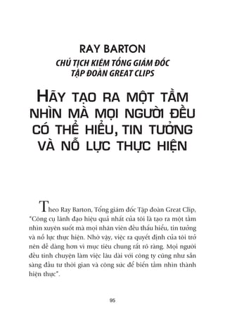 RAY BARTON
CHUÃ TÕCH KIÏM TÖÍNG GIAÁM ÀÖËC
TÊÅP ÀOAÂN GREAT CLIPS
HAÄY TAÅO RA MÖÅT TÊÌM
NHÒN MAÂ MOÅI NGÛÚÂI ÀÏÌU
COÁ THÏÍ HIÏÍU, TIN TÛÚÃNG
VAÂ NÖÎ LÛÅC THÛÅC HIÏÅN
Theo Ray Barton, Töíng giaám àöëc Têåp àoaân Great Clip,
“Cöng cuå laänh àaåo hiïåu quaã nhêët cuãa töi laâ taåo ra möåt têìm
nhòn xuyïn suöët maâ moåi nhên viïn àïìu thêëu hiïíu, tin tûúãng
vaâ nöî lûåc thûåc hiïån. Nhúâ vêåy, viïåc ra quyïët àõnh cuãa töi trúã
nïn dïî daâng hún vò muåc tiïu chung rêët roä raâng. Moåi ngûúâi
àïìu tñnh chuyïån laâm viïåc lêu daâi vúái cöng ty cuäng nhû sùén
saâng àêìu tû thúâi gian vaâ cöng sûác àïí biïën têìm nhòn thaânh
hiïån thûåc”.
95
 