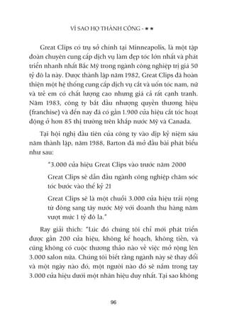 Great Clips coá truå súã chñnh taåi Minneapolis, laâ möåt têåp
àoaân chuyïn cung cêëp dõch vuå laâm àeåp toác lúán nhêët vaâ phaát
triïín nhanh nhêët Bùæc Myä trong ngaânh cöng nghiïåp trõ giaá 50
tyã àö la naây. Àûúåc thaânh lêåp nùm 1982, Great Clips àaä hoaân
thiïån möåt hïå thöëng cung cêëp dõch vuå cùæt vaâ uöën toác nam, nûä
vaâ treã em coá chêët lûúång cao nhûng giaá caã rêët caånh tranh.
Nùm 1983, cöng ty bùæt àêìu nhûúång quyïìn thûúng hiïåu
(franchise) vaâ àïën nay àaä coá gêìn 1.900 cûãa hiïåu cùæt toác hoaåt
àöång úã hún 85 thõ trûúâng trïn khùæp nûúác Myä vaâ Canada.
Taåi höåi nghõ àêìu tiïn cuãa cöng ty vaâo dõp kyã niïåm saáu
nùm thaânh lêåp, nùm 1988, Barton àaä múã àêìu baâi phaát biïíu
nhû sau:
“3.000 cûãa hiïåu Great Clips vaâo trûúác nùm 2000
Great Clips seä dêîn àêìu ngaânh cöng nghiïåp chùm soác
toác bûúác vaâo thïë kyã 21
Great Clips seä laâ möåt chuöîi 3.000 cûãa hiïåu traãi röång
tûâ àöng sang têy nûúác Myä vúái doanh thu haâng nùm
vûúåt mûác 1 tyã àö la.”
Ray giaãi thñch: “Luác àoá chuáng töi chó múái phaát triïín
àûúåc gêìn 200 cûãa hiïåu, khöng kïë hoaåch, khöng tiïìn, vaâ
cuäng khöng coá cuöåc thûúng thaão naâo vïì viïåc múã röång lïn
3.000 salon nûäa. Chuáng töi biïët rùçng ngaânh naây seä thay àöíi
vaâ möåt ngaây naâo àoá, möåt ngûúâi naâo àoá seä nùæm trong tay
3.000 cûãa hiïåu dûúái möåt nhaän hiïåu duy nhêët. Taåi sao khöng
VÒ SAO HOÅ THAÂNH CÖNG -
96
 