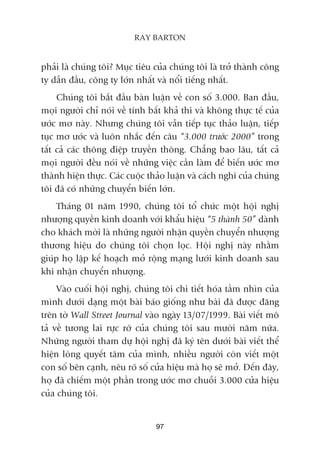 phaãi laâ chuáng töi? Muåc tiïu cuãa chuáng töi laâ trúã thaânh cöng
ty dêîn àêìu, cöng ty lúán nhêët vaâ nöíi tiïëng nhêët.
Chuáng töi bùæt àêìu baân luêån vïì con söë 3.000. Ban àêìu,
moåi ngûúâi chó noái vïì tñnh bêët khaã thi vaâ khöng thûåc tïë cuãa
ûúác mú naây. Nhûng chuáng töi vêîn tiïëp tuåc thaão luêån, tiïëp
tuåc mú ûúác vaâ luön nhùæc àïën cêu “3.000 trûúác 2000” trong
têët caã caác thöng àiïåp truyïìn thöng. Chùèng bao lêu, têët caã
moåi ngûúâi àïìu noái vïì nhûäng viïåc cêìn laâm àïí biïën ûúác mú
thaânh hiïån thûåc. Caác cuöåc thaão luêån vaâ caách nghô cuãa chuáng
töi àaä coá nhûäng chuyïín biïën lúán.
Thaáng 01 nùm 1990, chuáng töi töí chûác möåt höåi nghõ
nhûúång quyïìn kinh doanh vúái khêíu hiïåu “5 thaânh 50” daânh
cho khaách múâi laâ nhûäng ngûúâi nhêån quyïìn chuyïín nhûúång
thûúng hiïåu do chuáng töi choån loåc. Höåi nghõ naây nhùçm
giuáp hoå lêåp kïë hoaåch múã röång maång lûúái kinh doanh sau
khi nhêån chuyïín nhûúång.
Vaâo cuöëi höåi nghõ, chuáng töi chi tiïët hoáa têìm nhòn cuãa
mònh dûúái daång möåt baâi baáo giöëng nhû baâi àaä àûúåc àùng
trïn túâ Wall Street Journal vaâo ngaây 13/07/1999. Baâi viïët mö
taã vïì tûúng lai rûåc rúä cuãa chuáng töi sau mûúâi nùm nûäa.
Nhûäng ngûúâi tham dûå höåi nghõ àaä kyá tïn dûúái baâi viïët thïí
hiïån loâng quyïët têm cuãa mònh, nhiïìu ngûúâi coân viïët möåt
con söë bïn caånh, nïu roä söë cûãa hiïåu maâ hoå seä múã. Àïën àêy,
hoå àaä chiïëm möåt phêìn trong ûúác mú chuöîi 3.000 cûãa hiïåu
cuãa chuáng töi.
97
RAY BARTON
 