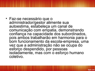 • Faz-se necessário que o
administrador/gestor alimente sua
autoestima, estabeleça um canal de
comunicação com empatia, demonstrando
confiança na capacidade dos subordinados,
pois ambos trabalharão em harmonia para o
bom funcionamento da escola-empresa, uma
vez que a administração não se ocupa do
esforço despendido, por pessoas
isoladamente, mas com o esforço humano
coletivo.
 