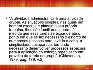 • “A atividade administrativa é uma atividade
grupal. As situações simples, nas quais um
homem executa e planeja o seu próprio
trabalho, lhes são familiares, porém, à
medida que essa tarefa se expande até o
ponto em que se faz necessário o esforço de
numerosas pessoas para levá-la a cabo, a
simplicidade desaparece, tornando
necessário desenvolver processos especiais
para a aplicação do esforço organizado em
proveito da tarefa do grupo”. (Chiavenato,
1979; pág. 179, v.2).
 