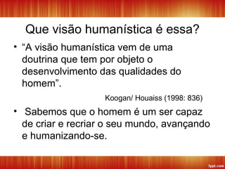 Que visão humanística é essa?
• “A visão humanística vem de uma
doutrina que tem por objeto o
desenvolvimento das qualidades do
homem”.
Koogan/ Houaiss (1998: 836)
• Sabemos que o homem é um ser capaz
de criar e recriar o seu mundo, avançando
e humanizando-se.
 