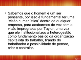 • Sabemos que o homem é um ser
pensante, por isso é fundamental ter uma
“visão humanística” dentro de qualquer
empresa, para acabarmos de vez com a
visão impregnada por Taylor, uma vez
que ele institucionalizou a heterogestão
como fundamento básico da organização
capitalista do trabalho, tirando do
trabalhador a possibilidade de pensar,
criar e controlar.
 