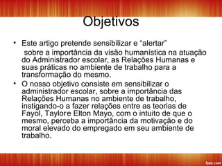 Objetivos
• Este artigo pretende sensibilizar e “alertar”
sobre a importância da visão humanística na atuação
do Administrador escolar, as Relações Humanas e
suas práticas no ambiente de trabalho para a
transformação do mesmo.
• O nosso objetivo consiste em sensibilizar o
administrador escolar, sobre a importância das
Relações Humanas no ambiente de trabalho,
instigando-o a fazer relações entre as teorias de
Fayol, Taylore Elton Mayo, com o intuito de que o
mesmo, perceba a importância da motivação e do
moral elevado do empregado em seu ambiente de
trabalho.
 