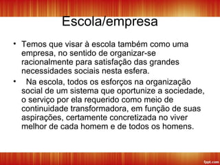 Escola/empresa
• Temos que visar à escola também como uma
empresa, no sentido de organizar-se
racionalmente para satisfação das grandes
necessidades sociais nesta esfera.
• Na escola, todos os esforços na organização
social de um sistema que oportunize a sociedade,
o serviço por ela requerido como meio de
continuidade transformadora, em função de suas
aspirações, certamente concretizada no viver
melhor de cada homem e de todos os homens.
 