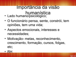 Importância da visão
humanística
• Lado humano/psicológico;
• O funcionário pensa, sente, constrói, tem
opiniões, tem uma vida;
• Aspectos emocionais, interesses e
necessidades;
• Motivação- metas, reconhecimento,
crescimento, formação, cursos, folgas,
etc;
• RH
 