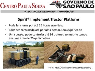 • Pode funcionar por até 36 horas seguidas;
• Pode ser controlado até por uma pessoa sem experiência
• Uma pessoa pode controlar até 16 tratores ao mesmo tempo
em uma área de 25 quilômetros
Spirit® Implement Tractor Platform
Fotos: http://www.autonomoustractor.com/
 