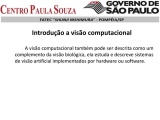 A visão computacional também pode ser descrita como um
complemento da visão biológica, ela estuda e descreve sistemas
de visão artificial implementados por hardware ou software.
Introdução a visão computacional
 