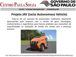 Trata-se de um conceito de pulverizador autônomo, totalmente
desenvolvido pela empresa com o intuito de gerar tecnologias,
conhecimentos e experiências para futuros produtos que necessitem de
especificidades na realização de tarefas em campo sem a presença
humana.
Projeto JAV (Jacto Autonomous Vehicle)
Foto: http://www.fsnt.com.br/arquivo/evento/thumb0x260/1309964872403jpg1368190520518cee38a18e2.jpg
 