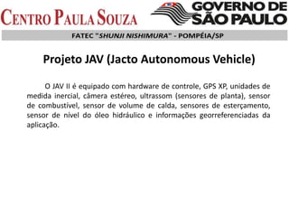 O JAV II é equipado com hardware de controle, GPS XP, unidades de
medida inercial, câmera estéreo, ultrassom (sensores de planta), sensor
de combustível, sensor de volume de calda, sensores de esterçamento,
sensor de nível do óleo hidráulico e informações georreferenciadas da
aplicação.
Projeto JAV (Jacto Autonomous Vehicle)
 