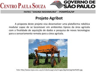 Projeto Agribot
A proposta deste projeto visa desenvolver uma plataforma robótica
modular capaz de se locomover em ambientes típicos da área agrícola
com a finalidade de aquisição de dados e pesquisa de novas tecnologias
para o sensoriamento remoto para a área agrícola.
Foto: http://www.nepas.eesc.usp.br/roboticaagricola/images/Agribot/agribot%201.jpg
 