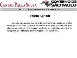 Visão Computacional que consiste no sistema para captura e análise
de imagens de cenas agrícolas relacionadas ao percurso efetuado pela
plataforma robótica. Tais imagens poderão ser utilizadas para fins de
navegação e de obtenção de informações sobre as culturas.
Projeto Agribot
 