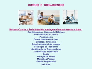 CURSOS  E  TREINAMENTOS   Nossos Cursos e Treinamentos abrangem diversos temas e áreas:   Administração e Alcance de Objetivos Administração do Tempo Planejamento Gerenciamento de Crises Educação Financeira Relacionamento Interpessoal Resolução de Problemas Identificação de Oportunidades Qualificação Profissional Saúde Geração de Renda Marketing Pessoal Gestão Empresarial e Outros   