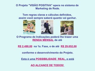  O Projeto "VISÃO POSITIVA" opera no sistema de  Marketing de Rede. Tem regras claras e cálculos definidos,  assim você sempre saberá quanto vai ganhar.   O Programa de Indicações poderá lhe trazer uma  RENDA MENSAL  de até  R$ 2.490,00   na 1a. Fase, e de até  R$ 29.052,00   conforme o desenvolvimento do Projeto.   Esta é uma  POSSIBILIDADE  REAL , e está AO ALCANCE DE TODOS!     