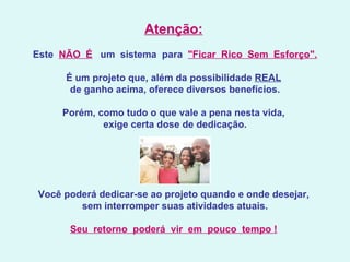 Atenção:     Este   NÃO  É    um  sistema  para   "Ficar  Rico  Sem  Esforço".   É um projeto que, além da possibilidade  REAL   de ganho acima, oferece diversos benefícios.   Porém, como tudo o que vale a pena nesta vida,  exige certa dose de dedicação.   Você poderá dedicar-se ao projeto quando e onde desejar,  sem interromper suas atividades atuais.   Seu  retorno  poderá  vir  em  pouco  tempo !   